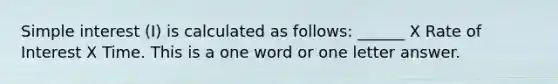 Simple interest (I) is calculated as follows: ______ X Rate of Interest X Time. This is a one word or one letter answer.