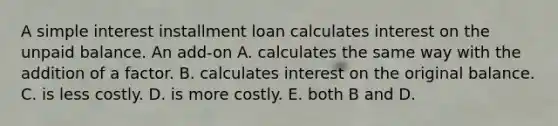 A simple interest installment loan calculates interest on the unpaid balance. An add-on A. calculates the same way with the addition of a factor. B. calculates interest on the original balance. C. is less costly. D. is more costly. E. both B and D.