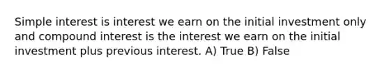 <a href='https://www.questionai.com/knowledge/k33NHJ8P62-simple-interest' class='anchor-knowledge'>simple interest</a> is interest we earn on the initial investment only and <a href='https://www.questionai.com/knowledge/k07TQ6sK1u-compound-interest' class='anchor-knowledge'>compound interest</a> is the interest we earn on the initial investment plus previous interest. A) True B) False