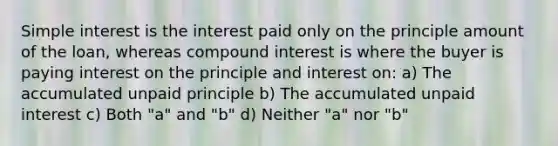 Simple interest is the interest paid only on the principle amount of the loan, whereas compound interest is where the buyer is paying interest on the principle and interest on: a) The accumulated unpaid principle b) The accumulated unpaid interest c) Both "a" and "b" d) Neither "a" nor "b"