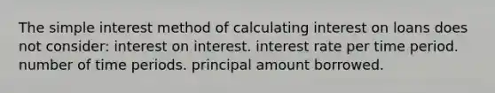 The simple interest method of calculating interest on loans does not consider: interest on interest. interest rate per time period. number of time periods. principal amount borrowed.