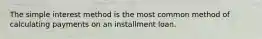 The simple interest method is the most common method of calculating payments on an installment loan.