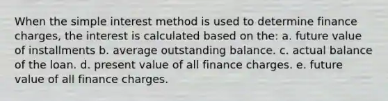 When the simple interest method is used to determine finance charges, the interest is calculated based on the: a. ​future value of installments b. ​average outstanding balance. c. ​actual balance of the loan. d. ​present value of all finance charges. e. ​future value of all finance charges.