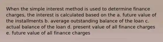 When the simple interest method is used to determine finance charges, the interest is calculated based on the a. future value of the installments b. average outstanding balance of the loan c. actual balance of the loan d. present value of all finance charges e. future value of all finance charges