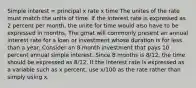 Simple interest = principal x rate x time The unites of the rate must match the units of time. If the interest rate is expressed as 2 percent per month, the unite for time would also have to be expressed in months. The gmat will commonly present an annual interest rate for a loan or investment whose duration is for less than a year. Consider an 8 month investment that pays 10 percent annual simple interest. Since 8 months is 8/12, the time should be expressed as 8/12. If the interest rate is expressed as a variable such as x percent, use x/100 as the rate rather than simply using x.