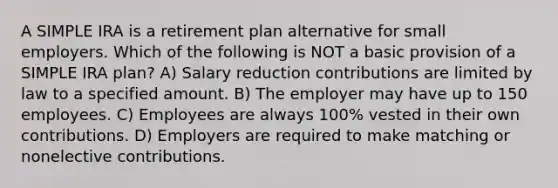 A SIMPLE IRA is a retirement plan alternative for small employers. Which of the following is NOT a basic provision of a SIMPLE IRA plan? A) Salary reduction contributions are limited by law to a specified amount. B) The employer may have up to 150 employees. C) Employees are always 100% vested in their own contributions. D) Employers are required to make matching or nonelective contributions.