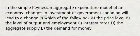 In the simple Keynesian aggregate expenditure model of an economy, changes in investment or government spending will lead to a change in which of the following? A) the price level B) the level of output and employment C) interest rates D) the aggregate supply E) the demand for money