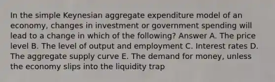 In the simple Keynesian aggregate expenditure model of an economy, changes in investment or government spending will lead to a change in which of the following? Answer A. The price level B. The level of output and employment C. Interest rates D. The aggregate supply curve E. The demand for money, unless the economy slips into the liquidity trap