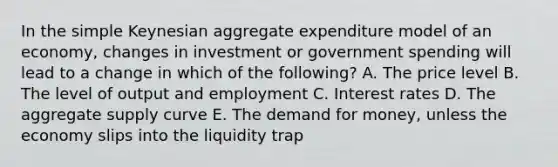 In the simple Keynesian aggregate expenditure model of an economy, changes in investment or government spending will lead to a change in which of the following? A. The price level B. The level of output and employment C. Interest rates D. The aggregate supply curve E. The demand for money, unless the economy slips into the liquidity trap