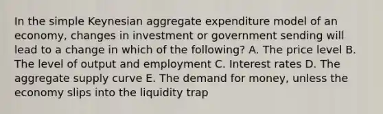 In the simple Keynesian aggregate expenditure model of an economy, changes in investment or government sending will lead to a change in which of the following? A. The price level B. The level of output and employment C. Interest rates D. The aggregate supply curve E. The demand for money, unless the economy slips into the liquidity trap