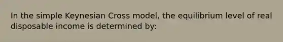 In the simple Keynesian Cross model, the equilibrium level of real disposable income is determined by: