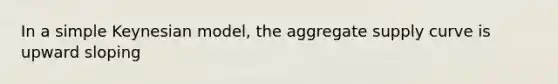 In a simple Keynesian model, the aggregate supply curve is upward sloping