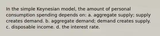 In the simple Keynesian model, the amount of personal consumption spending depends on: a. aggregate supply; supply creates demand. b. aggregate demand; demand creates supply. c. disposable income. d. the interest rate.