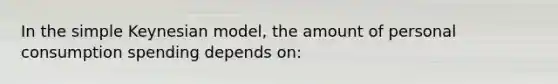 In the simple Keynesian model, the amount of personal consumption spending depends on: