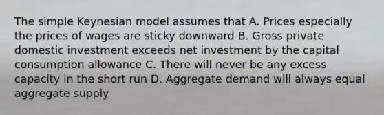 The simple Keynesian model assumes that A. Prices especially the prices of wages are sticky downward B. Gross private domestic investment exceeds net investment by the capital consumption allowance C. There will never be any excess capacity in the short run D. Aggregate demand will always equal aggregate supply