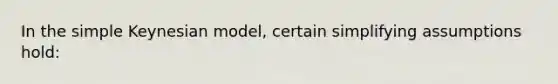 In the simple Keynesian model, certain simplifying assumptions hold: