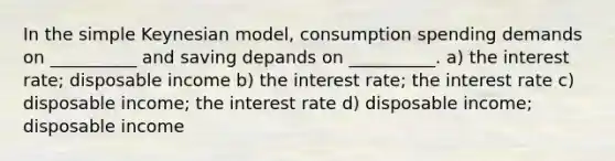 In the simple Keynesian model, consumption spending demands on __________ and saving depands on __________. a) the interest rate; disposable income b) the interest rate; the interest rate c) disposable income; the interest rate d) disposable income; disposable income