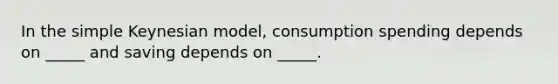 In the simple Keynesian model, consumption spending depends on _____ and saving depends on _____.