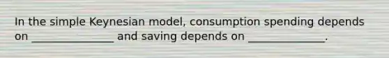 In the simple Keynesian model, consumption spending depends on _______________ and saving depends on ______________.