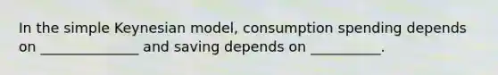 In the simple Keynesian model, consumption spending depends on ______________ and saving depends on __________.