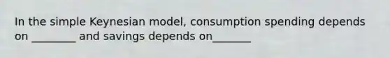 In the simple Keynesian model, consumption spending depends on ________ and savings depends on_______