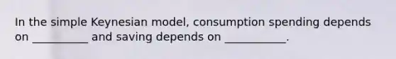 In the simple Keynesian model, consumption spending depends on __________ and saving depends on ___________.