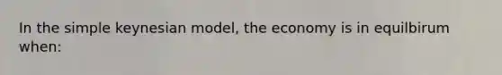 In the simple keynesian model, the economy is in equilbirum when: