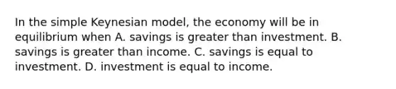 In the simple Keynesian model, the economy will be in equilibrium when A. savings is greater than investment. B. savings is greater than income. C. savings is equal to investment. D. investment is equal to income.