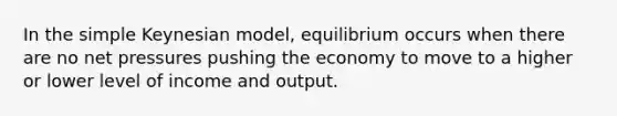 In the simple Keynesian model, equilibrium occurs when there are no net pressures pushing the economy to move to a higher or lower level of income and output.