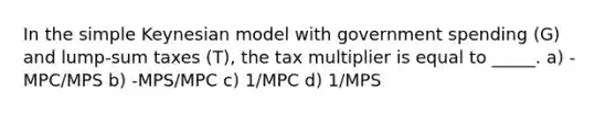 In the simple Keynesian model with government spending (G) and lump-sum taxes (T), the tax multiplier is equal to _____. a) -MPC/MPS b) -MPS/MPC c) 1/MPC d) 1/MPS