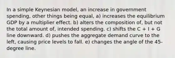 In a simple Keynesian model, an increase in government spending, other things being equal, a) increases the equilibrium GDP by a multiplier effect. b) alters the composition of, but not the total amount of, intended spending. c) shifts the C + I + G line downward. d) pushes the aggregate demand curve to the left, causing price levels to fall. e) changes the angle of the 45-degree line.