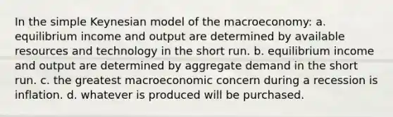 In the simple Keynesian model of the macroeconomy: a. equilibrium income and output are determined by available resources and technology in the short run. b. equilibrium income and output are determined by aggregate demand in the short run. c. the greatest macroeconomic concern during a recession is inflation. d. whatever is produced will be purchased.