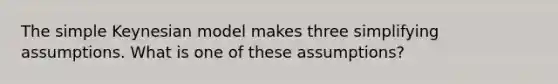 The simple Keynesian model makes three simplifying assumptions. What is one of these assumptions?