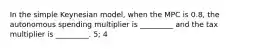 In the simple Keynesian model, when the MPC is 0.8, the autonomous spending multiplier is _________ and the tax multiplier is _________. 5; 4