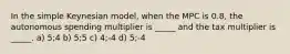 In the simple Keynesian model, when the MPC is 0.8, the autonomous spending multiplier is _____ and the tax multiplier is _____. a) 5;4 b) 5;5 c) 4;-4 d) 5;-4