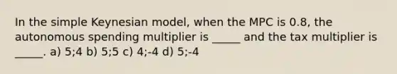 In the simple Keynesian model, when the MPC is 0.8, the autonomous spending multiplier is _____ and the tax multiplier is _____. a) 5;4 b) 5;5 c) 4;-4 d) 5;-4