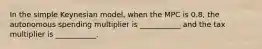 In the simple Keynesian model, when the MPC is 0.8, the autonomous spending multiplier is ___________ and the tax multiplier is ___________.