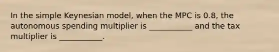 In the simple Keynesian model, when the MPC is 0.8, the autonomous spending multiplier is ___________ and the tax multiplier is ___________.