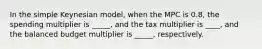 In the simple Keynesian model, when the MPC is 0.8, the spending multiplier is _____, and the tax multiplier is ____, and the balanced budget multiplier is _____, respectively.