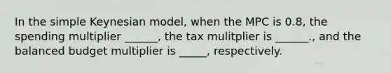 In the simple Keynesian model, when the MPC is 0.8, the spending multiplier ______, the tax mulitplier is ______., and the balanced budget multiplier is _____, respectively.