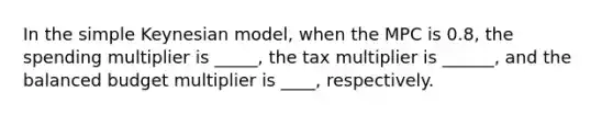 In the simple Keynesian model, when the MPC is 0.8, the spending multiplier is _____, the tax multiplier is ______, and the balanced budget multiplier is ____, respectively.