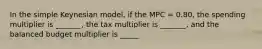 In the simple Keynesian model, if the MPC = 0.80, the spending multiplier is _______, the tax multiplier is _______, and the balanced budget multiplier is _____