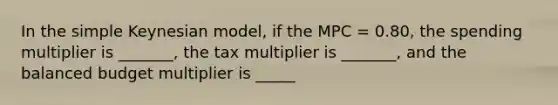 In the simple Keynesian model, if the MPC = 0.80, the spending multiplier is _______, the tax multiplier is _______, and the balanced budget multiplier is _____