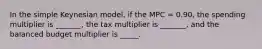 In the simple Keynesian model, if the MPC = 0.90, the spending multiplier is _______, the tax multiplier is _______, and the balanced budget multiplier is _____.