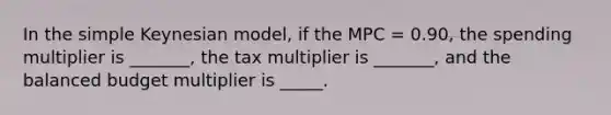 In the simple Keynesian model, if the MPC = 0.90, the spending multiplier is _______, the tax multiplier is _______, and the balanced budget multiplier is _____.