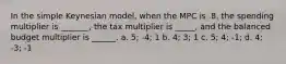 In the simple Keynesian model, when the MPC is .8, the spending multiplier is _______, the tax multiplier is _____, and the balanced budget multiplier is ______. a. 5; -4; 1 b. 4; 3; 1 c. 5; 4; -1; d. 4; -3; -1