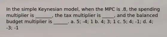 In the simple Keynesian model, when the MPC is .8, the spending multiplier is _______, the tax multiplier is _____, and the balanced budget multiplier is ______. a. 5; -4; 1 b. 4; 3; 1 c. 5; 4; -1; d. 4; -3; -1