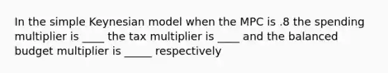 In the simple Keynesian model when the MPC is .8 the spending multiplier is ____ the tax multiplier is ____ and the balanced budget multiplier is _____ respectively