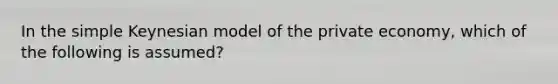 In the simple Keynesian model of the private economy, which of the following is assumed?