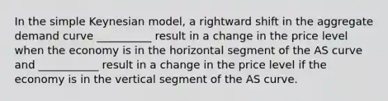 In the simple Keynesian model, a rightward shift in the aggregate demand curve __________ result in a change in the price level when the economy is in the horizontal segment of the AS curve and ___________ result in a change in the price level if the economy is in the vertical segment of the AS curve.